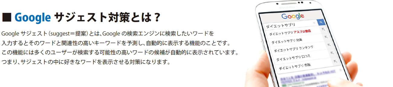 ■ Google サジェスト対策とは？＿Google サジェスト（suggest＝提案）とは、Google の検索エンジンに検索したいワードを入力するとそのワードと関連性の高いキーワードを予測し、自動的に表示する機能のことです。この機能には多くのユーザーが検索する可能性の高いワードの候補が自動的に表示されています。つまり、サジェストの中に好きなワードを表示させる対策になります。