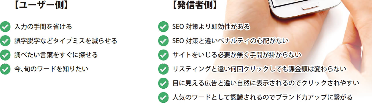 【ユーザー側】＿入力の手間を省ける＿誤字脱字などタイプミスを減らせる＿調べたい言葉をすぐに探せる＿今、旬のワードを知りたい＿【発信者側】＿SEO 対策より即効性がある＿SEO 対策と違いペナルティの心配がない＿サイトをいじる必要が無く手間が掛からない＿リスティングと違い何回クリックしても課金額は変わらない＿目に見える広告と違い自然に表示されるのでクリックされやすい＿人気のワードとして認識されるのでブランド力アップに繋がる