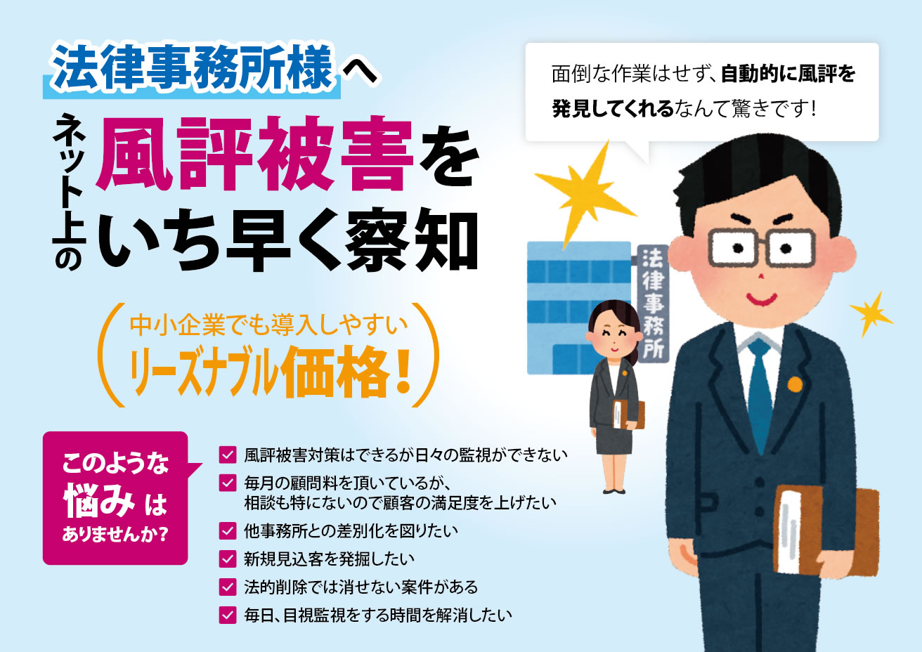 法律事務所様へ　ネット上の風評被害をいち早く察知　中小企業でも導入しやすいリーズナブルな価格！　面倒な作業はせず、自動的に風評を発見してくれるなんて驚きです！　このような悩みはありませんか？　✓風評被害対策はできるが日々の監視ができない　✓毎月の顧問料を頂いているが、相談も特にないので顧客の満足度を上げたい　✓他事務所との差別化を図りたい　✓新規見込客を発掘したい　✓法的削除では消せない案件がある　✓毎日、目視監視をする時間を解消したい