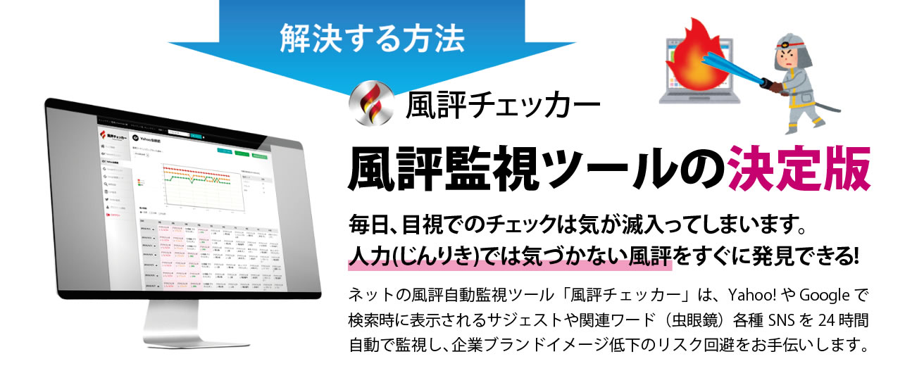解決する方法　風評チェッカー　風評監視ツールの決定版　毎日、目視でのチェックは気が滅入ってしまいます。人力(じんりき)では気づかない風評をすぐに発見できる!　ネットの風評自動監視ツール「風評チェッカー」は、Yahoo! や Google で検索時に表示されるサジェストや関連ワード（虫眼鏡）各種SNS を24 時間自動で監視し、企業ブランドイメージ低下のリスク回避をお手伝いします。　士業パートナー募集　メリット　弊社のパートナーになっていただくことで、急成長するネット上の風評被害業務に参入することが可能です。単独製品としての販売だけでなく、パートナー様のサービスと連動させた販売で、独自性があり、継続的に利益を創出するモデルを実現することができます。