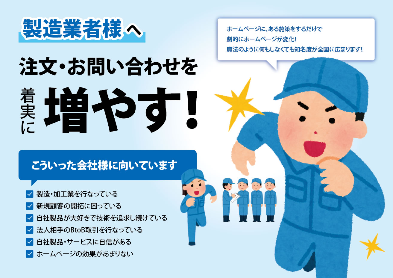 製造業者様へ　注文・お問い合わせを着実に増やす！　ホームページに、ある施策をするだけで劇的にホームページが変化！魔法のように何もしなくても知名度が全国に広まります！　こういった会社様に向いています　✓製造・加工業を行なっている　✓新規顧客の開拓に困っている　✓自社製品が大好きで技術を追求し続けている　✓法人相手のBtoB取引を行なっている　✓自社製品・サービスに自信がある　✓ホームページの効果があまりない